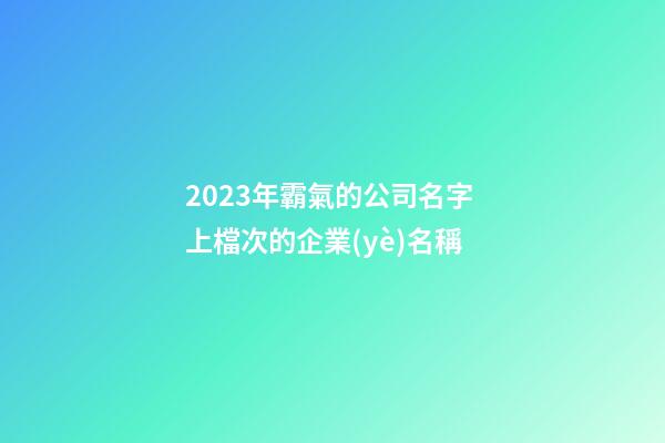 2023年霸氣的公司名字 上檔次的企業(yè)名稱